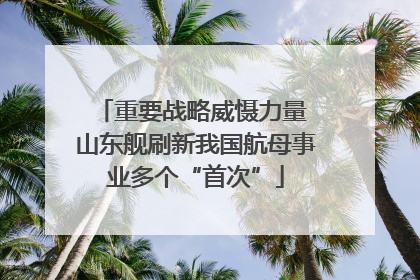 重要战略威慑力量 山东舰刷新我国航母事业多个“首次”