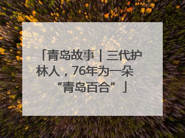 青岛故事｜三代护林人，76年为一朵“青岛百合”