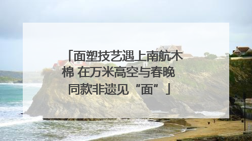 面塑技艺遇上南航木棉 在万米高空与春晚同款非遗见“面”