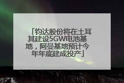 钧达股份将在土耳其建设5GW电池基地，阿曼基地预计今年年底建成投产