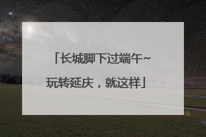 长城脚下过端午~玩转延庆，就这样