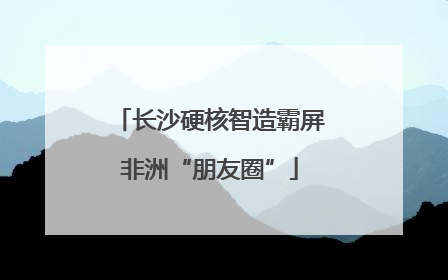 长沙硬核智造霸屏非洲“朋友圈”