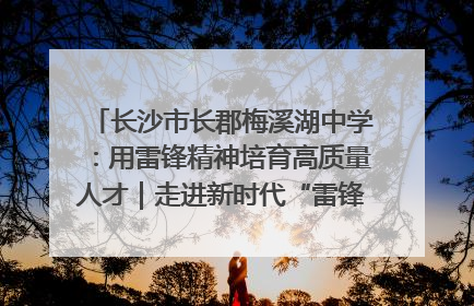 长沙市长郡梅溪湖中学：用雷锋精神培育高质量人才｜走进新时代“雷锋传人 长沙榜样”
