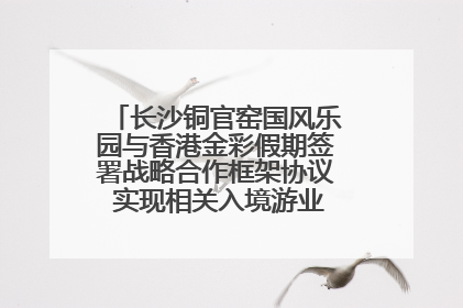 长沙铜官窑国风乐园与香港金彩假期签署战略合作框架协议 实现相关入境游业务增收超亿元