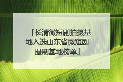 长清微短剧拍摄基地入选山东省微短剧摄制基地榜单