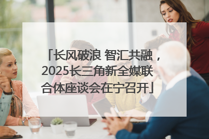 长风破浪 智汇共融，2025长三角新全媒联合体座谈会在宁召开