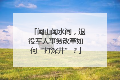 闽山闽水间，退役军人事务改革如何“打深井”？