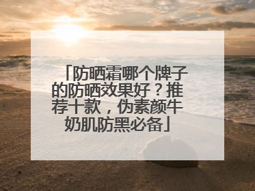 防晒霜哪个牌子的防晒效果好？推荐十款，伪素颜牛奶肌防黑必备