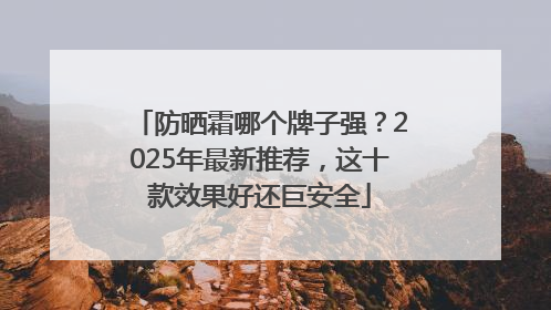 防晒霜哪个牌子强？2025年最新推荐，这十款效果好还巨安全