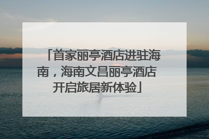 首家丽亭酒店进驻海南，海南文昌丽亭酒店开启旅居新体验