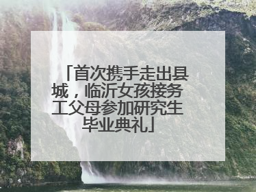 首次携手走出县城，临沂女孩接务工父母参加研究生毕业典礼