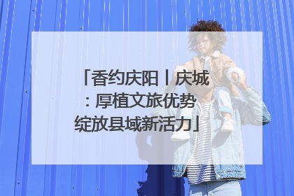 香约庆阳丨庆城：厚植文旅优势 绽放县域新活力