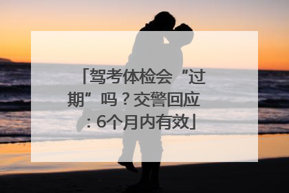 驾考体检会“过期”吗？交警回应：6个月内有效