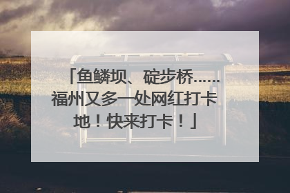 鱼鳞坝、碇步桥……福州又多一处网红打卡地!快来打卡!