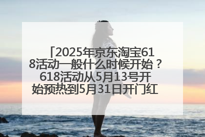 2025年京东淘宝618活动一般什么时候开始？618活动从5月13号开始预热到5月31日开门红6月20号正式结束
