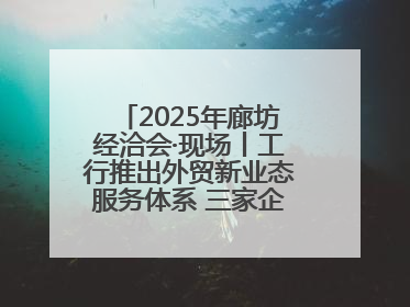 2025年廊坊经洽会·现场丨工行推出外贸新业态服务体系 三家企业首批签约