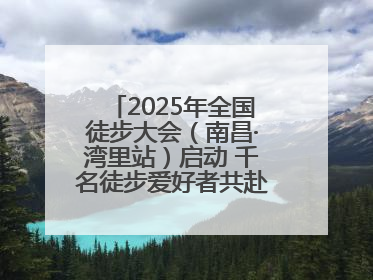 2025年全国徒步大会（南昌·湾里站）启动 千名徒步爱好者共赴山水之约