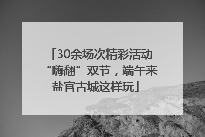 30余场次精彩活动“嗨翻”双节，端午来盐官古城这样玩
