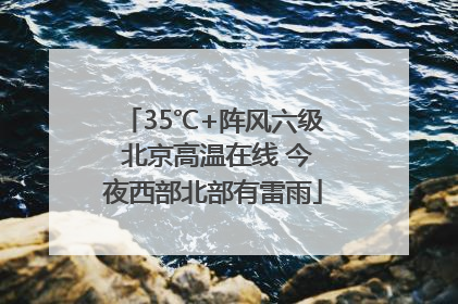 35℃+阵风六级 北京高温在线 今夜西部北部有雷雨