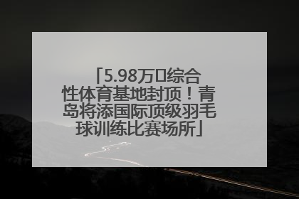 5.98万㎡综合性体育基地封顶！青岛将添国际顶级羽毛球训练比赛场所