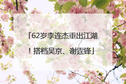 62岁李连杰重出江湖！搭档吴京、谢霆锋