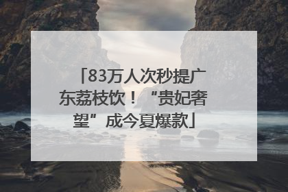 83万人次秒提广东荔枝饮！“贵妃奢望”成今夏爆款